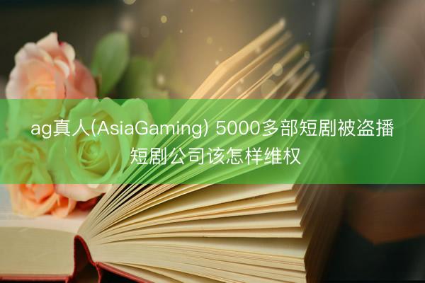 ag真人(AsiaGaming) 5000多部短剧被盗播 短剧公司该怎样维权
