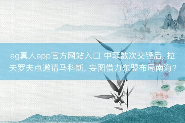 ag真人app官方网站入口 中菲数次交锋后， 拉夫罗夫点邀请马科斯， 妄图借力东盟布局南海?