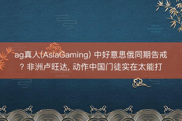 ag真人(AsiaGaming) 中好意思俄同期告戒? 非洲卢旺达， 动作中国门徒实在太能打