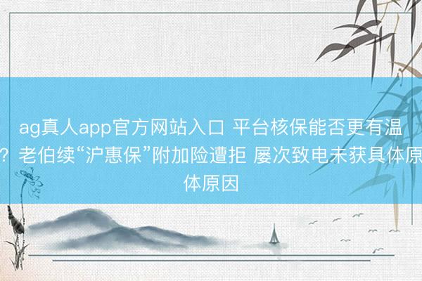 ag真人app官方网站入口 平台核保能否更有温度？老伯续“沪惠保”附加险遭拒 屡次致电未获具体原因