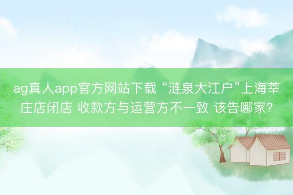 ag真人app官方网站下载 “涟泉大江户”上海莘庄店闭店 收款方与运营方不一致 该告哪家？
