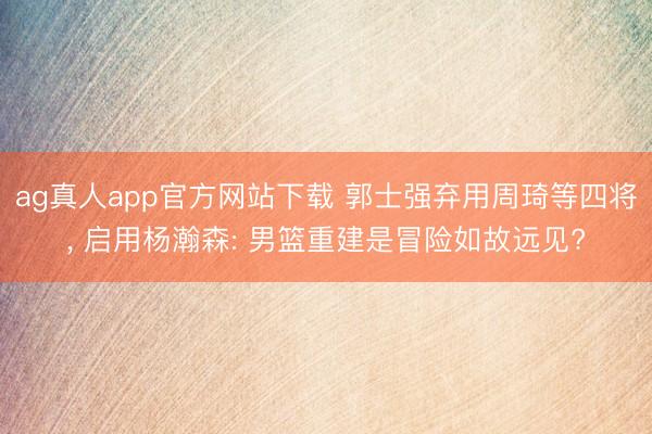 ag真人app官方网站下载 郭士强弃用周琦等四将， 启用杨瀚森: 男篮重建是冒险如故远见?