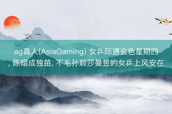 ag真人(AsiaGaming) 女乒际遇玄色星期四, 陈熠成独苗, 不毛孙颖莎曼昱的女乒上风安在