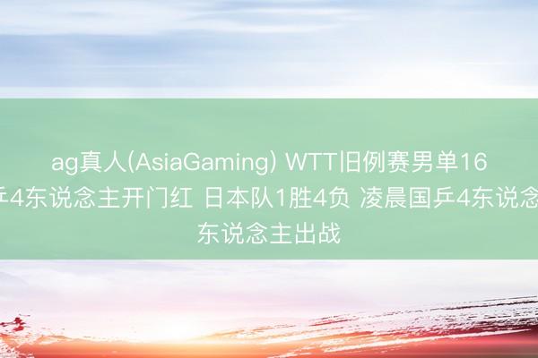 ag真人(AsiaGaming) WTT旧例赛男单16强， 国乒4东说念主开门红 日本队1胜4负 凌晨国乒4东说念主出战