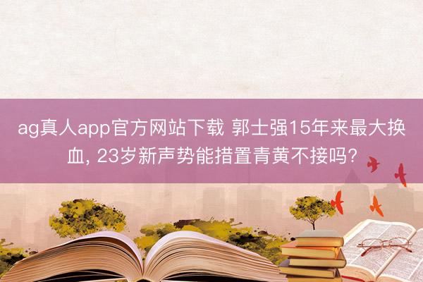 ag真人app官方网站下载 郭士强15年来最大换血， 23岁新声势能措置青黄不接吗?