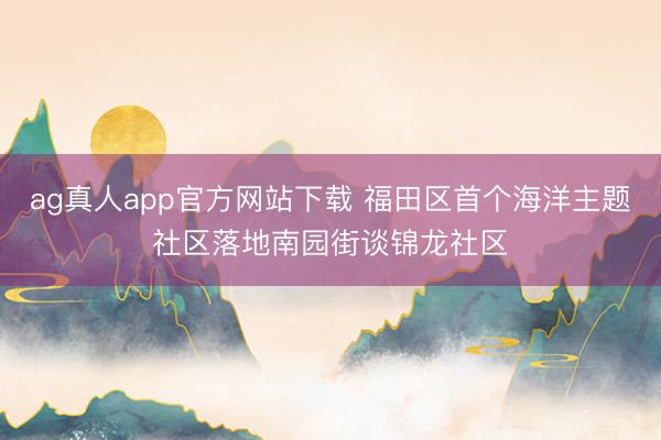 ag真人app官方网站下载 福田区首个海洋主题社区落地南园街谈锦龙社区