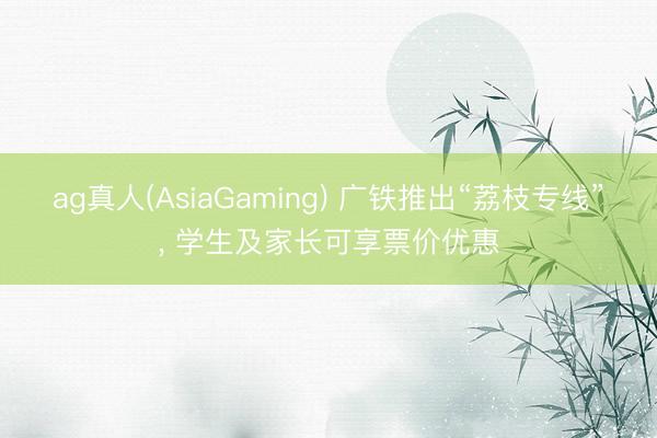 ag真人(AsiaGaming) 广铁推出“荔枝专线”， 学生及家长可享票价优惠