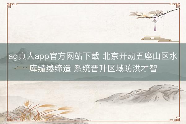 ag真人app官方网站下载 北京开动五座山区水库缱绻缔造 系统晋升区域防洪才智