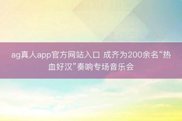ag真人app官方网站入口 成齐为200余名“热血好汉”奏响专场音乐会