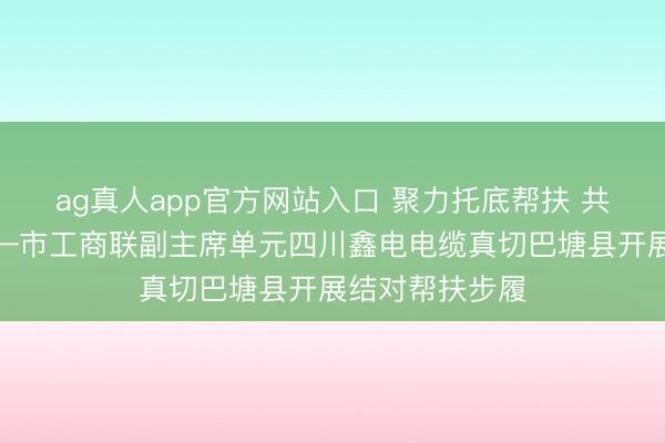 ag真人app官方网站入口 聚力托底帮扶 共绘振兴画卷——市工商联副主席单元四川鑫电电缆真切巴塘县开展结对帮扶步履