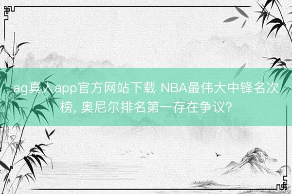 ag真人app官方网站下载 NBA最伟大中锋名次榜， 奥尼尔排名第一存在争议?