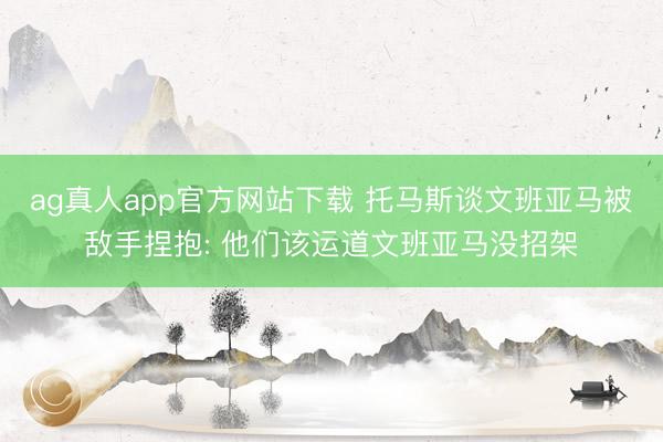 ag真人app官方网站下载 托马斯谈文班亚马被敌手捏抱: 他们该运道文班亚马没招架