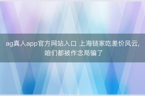 ag真人app官方网站入口 上海链家吃差价风云, 咱们都被作念局骗了