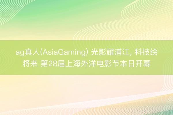 ag真人(AsiaGaming) 光影耀浦江， 科技绘将来 第28届上海外洋电影节本日开幕