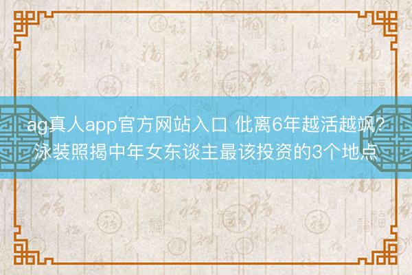 ag真人app官方网站入口 仳离6年越活越飒？泳装照揭中年女东谈主最该投资的3个地点