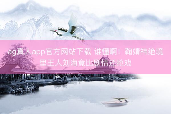 ag真人app官方网站下载 谁懂啊！鞠婧祎绝境里王人刘海竟比剧情还抢戏