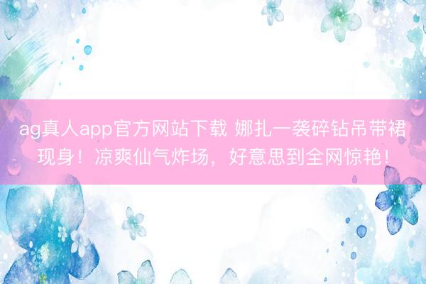 ag真人app官方网站下载 娜扎一袭碎钻吊带裙现身！凉爽仙气炸场，好意思到全网惊艳！