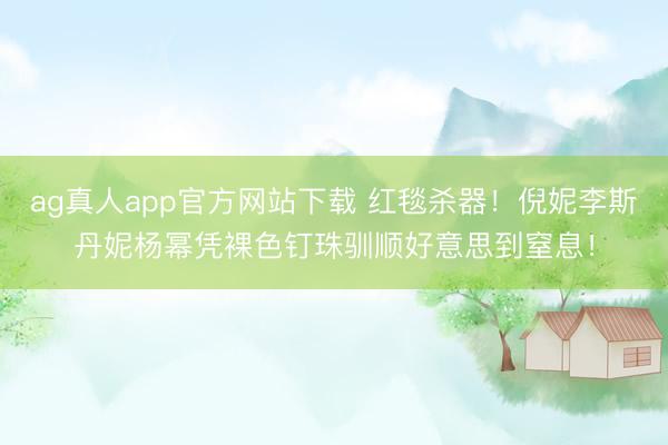 ag真人app官方网站下载 红毯杀器！倪妮李斯丹妮杨幂凭裸色钉珠驯顺好意思到窒息！