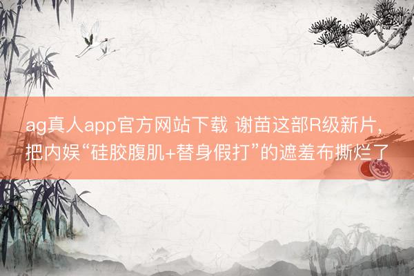 ag真人app官方网站下载 谢苗这部R级新片， 把内娱“硅胶腹肌+替身假打”的遮羞布撕烂了