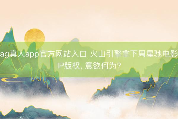 ag真人app官方网站入口 火山引擎拿下周星驰电影IP版权， 意欲何为?