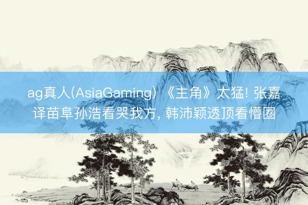 ag真人(AsiaGaming) 《主角》太猛! 张嘉译苗阜孙浩看哭我方， 韩沛颖透顶看懵圈