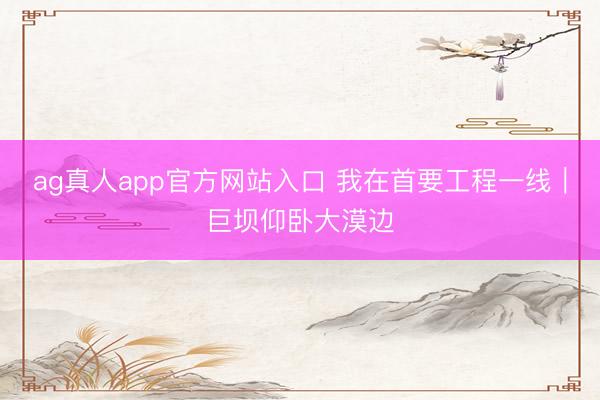 ag真人app官方网站入口 我在首要工程一线｜巨坝仰卧大漠边
