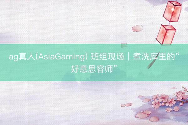 ag真人(AsiaGaming) 班组现场｜煮洗库里的“好意思容师”
