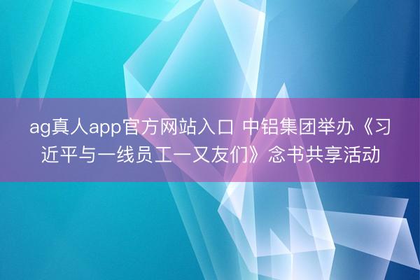 ag真人app官方网站入口 中铝集团举办《习近平与一线员工一又友们》念书共享活动