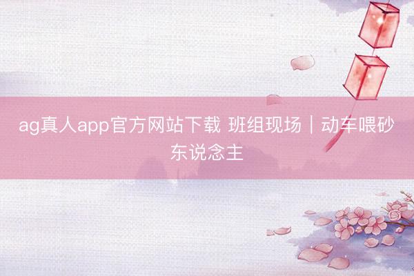 ag真人app官方网站下载 班组现场｜动车喂砂东说念主
