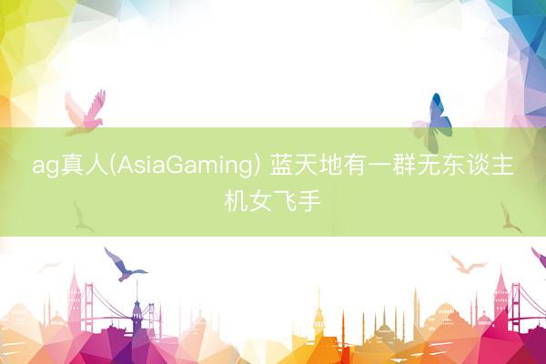 ag真人(AsiaGaming) 蓝天地有一群无东谈主机女飞手