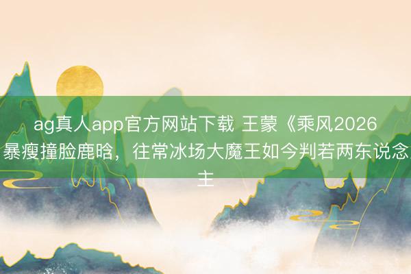 ag真人app官方网站下载 王蒙《乘风2026》暴瘦撞脸鹿晗