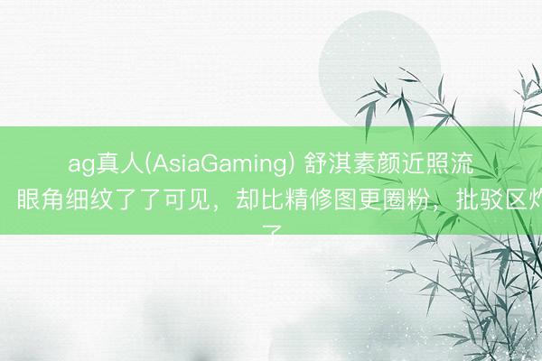 ag真人(AsiaGaming) 舒淇素颜近照流出！眼角细纹