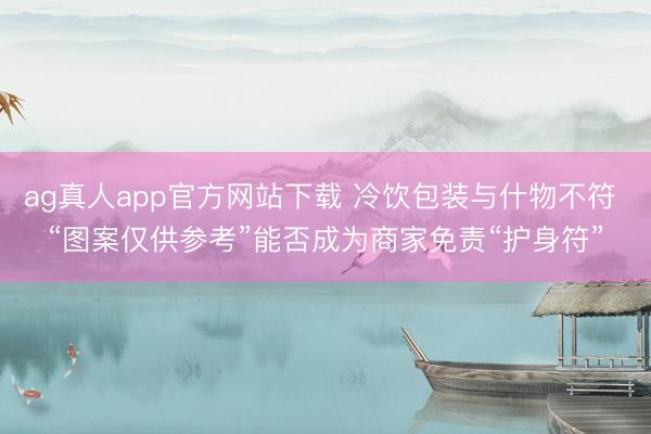 ag真人app官方网站下载 冷饮包装与什物不符 “图案仅供参考”能否成为商家免责“护身符”