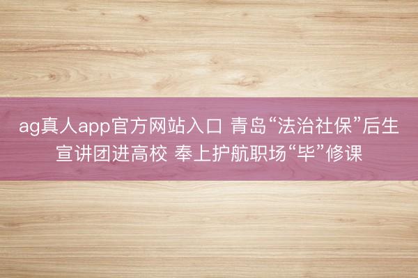 ag真人app官方网站入口 青岛“法治社保”后生宣讲团进高校 奉上护航职场“毕”修课