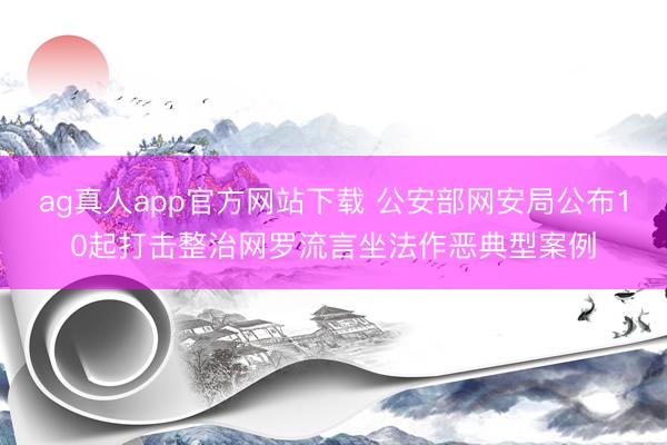 ag真人app官方网站下载 公安部网安局公布10起打击整治网罗流言坐法作恶典型案例