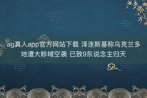 ag真人app官方网站下载 泽连斯基称乌克兰多地遭大畛域空袭 已致9东说念主归天