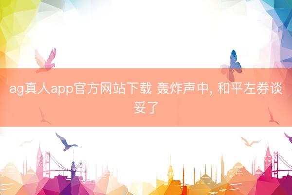 ag真人app官方网站下载 轰炸声中， 和平左券谈妥了