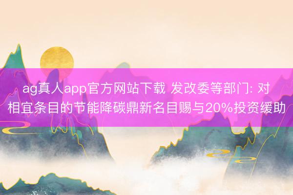 ag真人app官方网站下载 发改委等部门: 对相宜条目的节能降碳鼎新名目赐与20%投资缓助