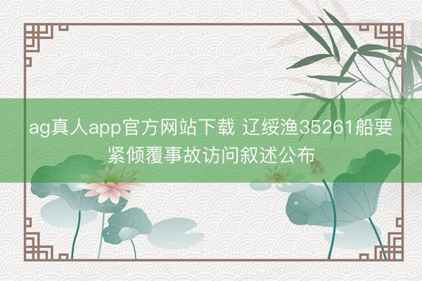 ag真人app官方网站下载 辽绥渔35261船要紧倾覆事故访问叙述公布