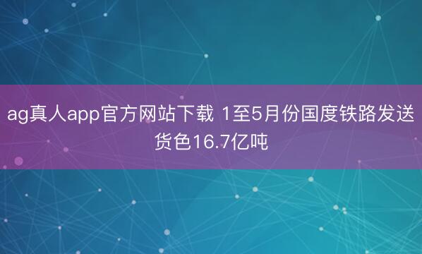 ag真人app官方网站下载 1至5月份国度铁路发送货色16.7亿吨