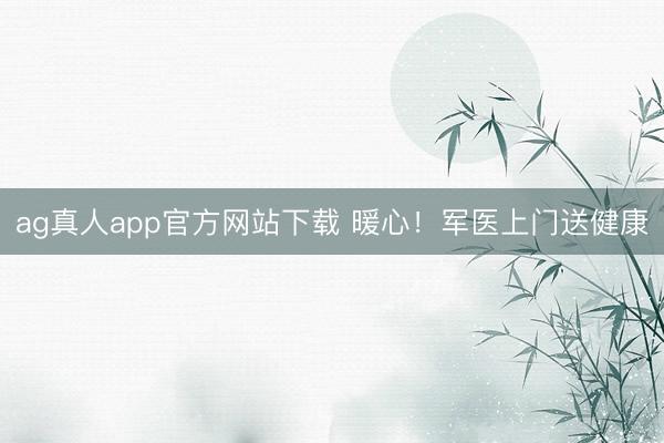ag真人app官方网站下载 暖心！军医上门送健康