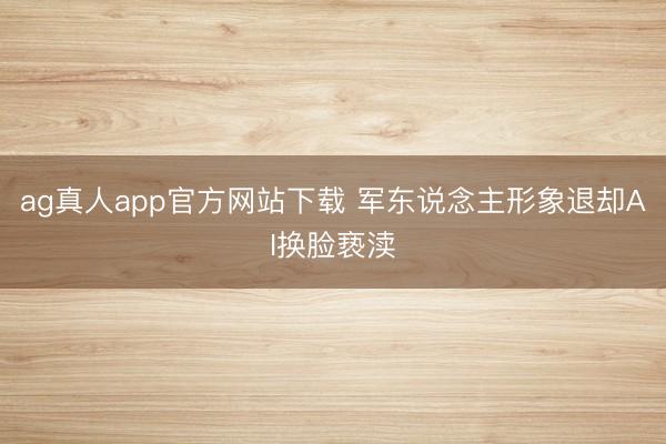 ag真人app官方网站下载 军东说念主形象退却AI换脸亵渎