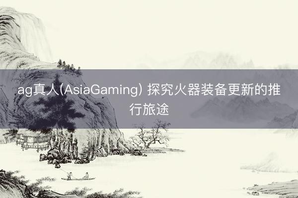 ag真人(AsiaGaming) 探究火器装备更新的推行旅途