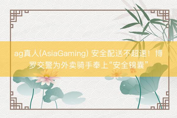 ag真人(AsiaGaming) 安全配送不超速!博罗交警为外卖骑手奉上“安全锦囊”