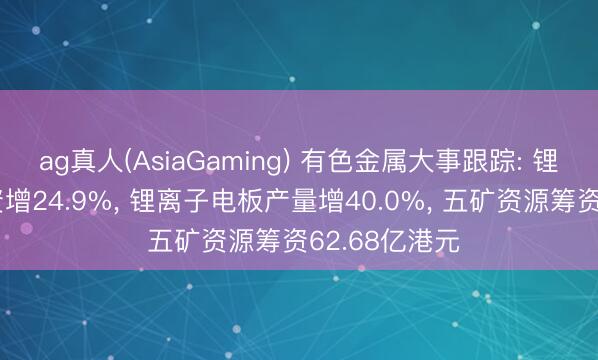 ag真人(AsiaGaming) 有色金属大事跟踪: 锂离子电板投资增24.9%， 锂离子电板产量增40.0%， 五矿资源筹资62.68亿港元