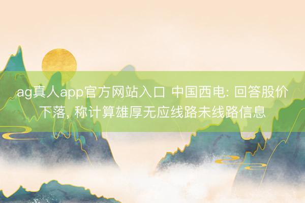ag真人app官方网站入口 中国西电: 回答股价下落， 称计算雄厚无应线路未线路信息