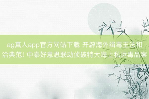 ag真人app官方网站下载 开辟海外缉毒王法和洽典范! 中泰