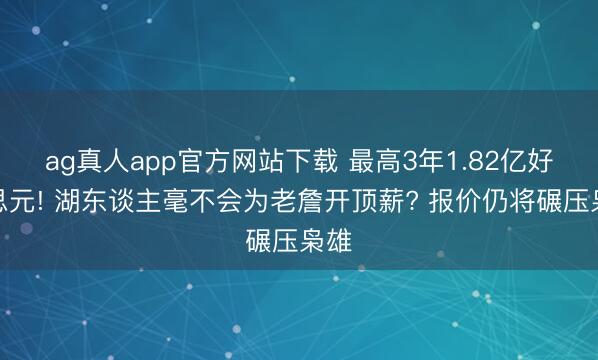 ag真人app官方网站下载 最高3年1.82亿好意思元! 湖东谈主毫不会为老詹开顶薪? 报价仍将碾压枭雄