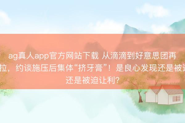 ag真人app官方网站下载 从滴滴到好意思团再到货拉拉,约谈施压后集体“挤牙膏”!是良心发现还是被迫让利?