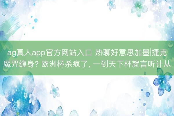 ag真人app官方网站入口 热聊好意思加墨|捷克魔咒缠身? 欧洲杯杀疯了， 一到天下杯就言听计从